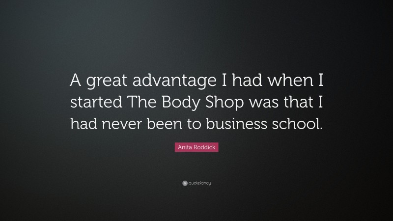 Anita Roddick Quote: “A great advantage I had when I started The Body Shop was that I had never been to business school.”
