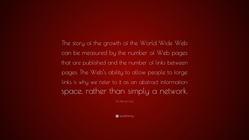 Tim Berners-Lee Quote: “The story of the growth of the World Wide Web can be measured by the number of Web pages that are published and the number of links between pages. The Web’s ability to allow people to forge links is why we refer to it as an abstract information space, rather than simply a network.”