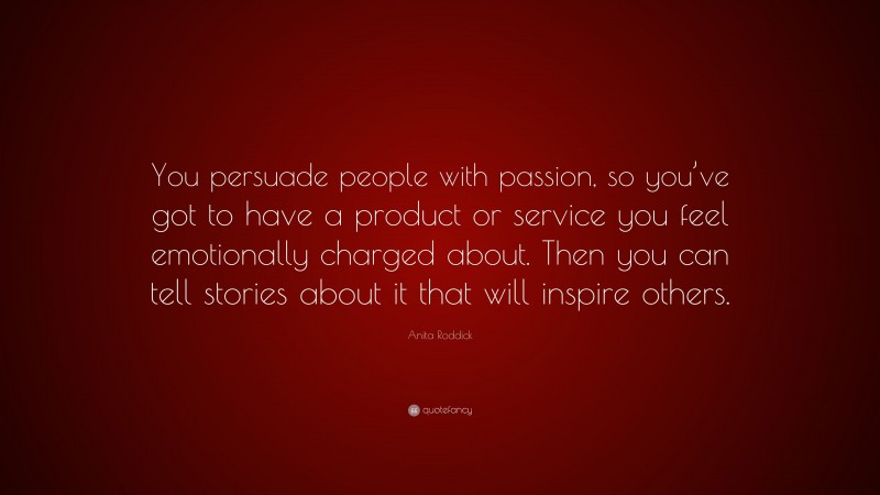 Anita Roddick Quote: “You persuade people with passion, so you’ve got to have a product or service you feel emotionally charged about. Then you can tell stories about it that will inspire others.”