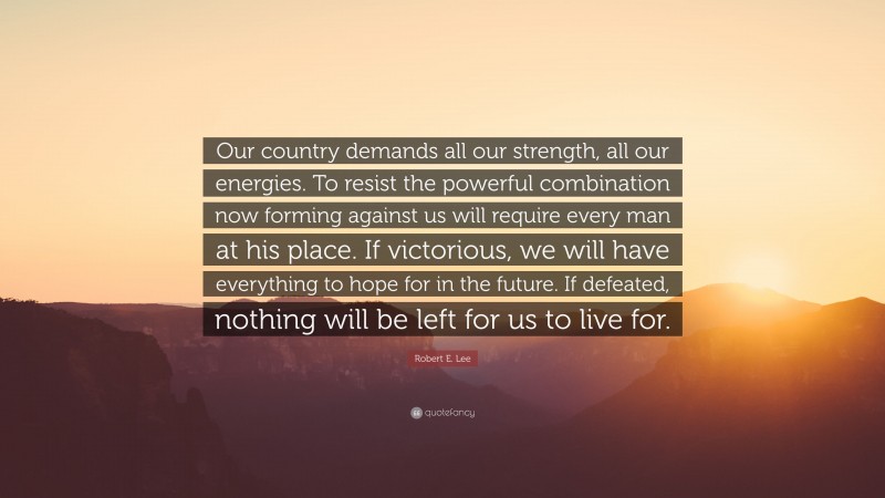Robert E. Lee Quote: “Our country demands all our strength, all our energies. To resist the powerful combination now forming against us will require every man at his place. If victorious, we will have everything to hope for in the future. If defeated, nothing will be left for us to live for.”
