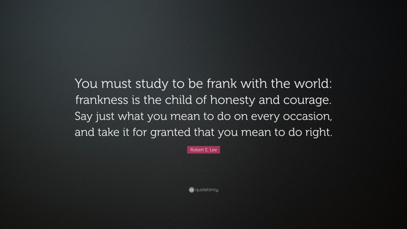 Robert E. Lee Quote: “You must study to be frank with the world: frankness is the child of honesty and courage. Say just what you mean to do on every occasion, and take it for granted that you mean to do right.”