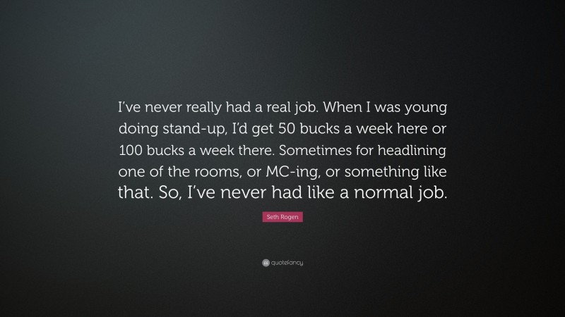 Seth Rogen Quote: “I’ve never really had a real job. When I was young doing stand-up, I’d get 50 bucks a week here or 100 bucks a week there. Sometimes for headlining one of the rooms, or MC-ing, or something like that. So, I’ve never had like a normal job.”