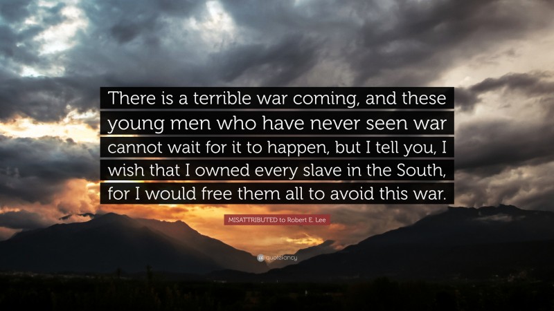 COMMONLY MISATTRIBUTED to Robert E. Lee Quote: “There is a terrible war coming, and these young men who have never seen war cannot wait for it to happen, but I tell you, I wish that I owned every slave in the South, for I would free them all to avoid this war.”