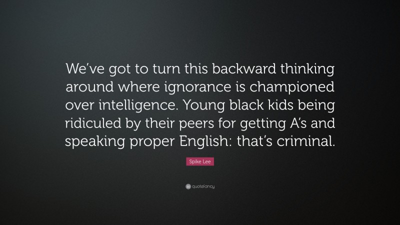 Spike Lee Quote: “We’ve got to turn this backward thinking around where ignorance is championed over intelligence. Young black kids being ridiculed by their peers for getting A’s and speaking proper English: that’s criminal.”