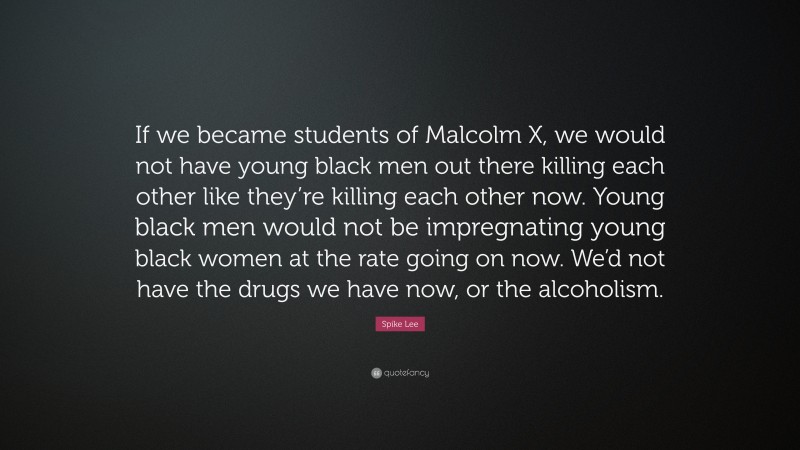 Spike Lee Quote: “If we became students of Malcolm X, we would not have young black men out there killing each other like they’re killing each other now. Young black men would not be impregnating young black women at the rate going on now. We’d not have the drugs we have now, or the alcoholism.”