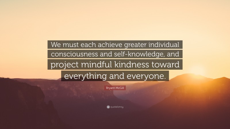 Bryant McGill Quote: “We must each achieve greater individual consciousness and self-knowledge, and project mindful kindness toward everything and everyone.”