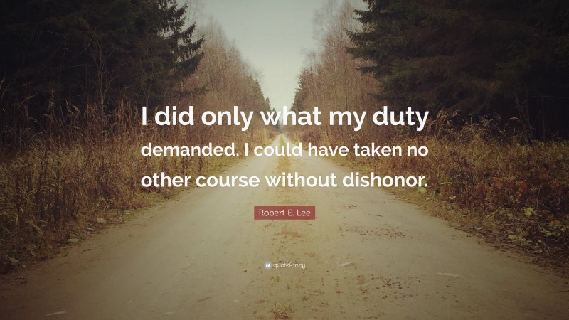 Robert E. Lee Quote: “I did only what my duty demanded. I could have taken no other course without dishonor.”