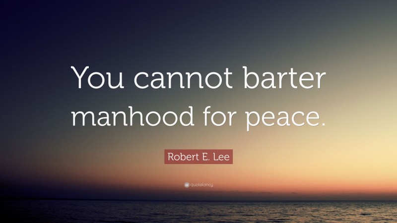 Robert E. Lee Quote: “You cannot barter manhood for peace.”