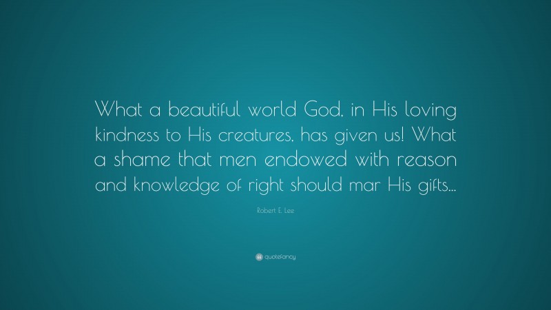 Robert E. Lee Quote: “What a beautiful world God, in His loving kindness to His creatures, has given us! What a shame that men endowed with reason and knowledge of right should mar His gifts...”