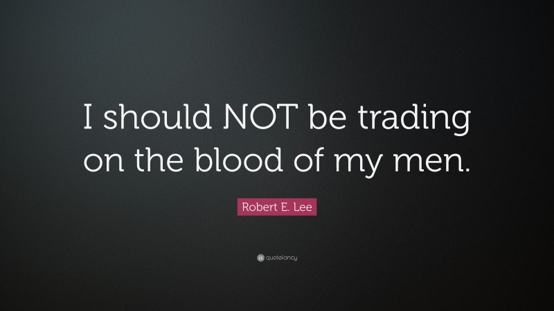 Robert E. Lee Quote: “I should NOT be trading on the blood of my men.”