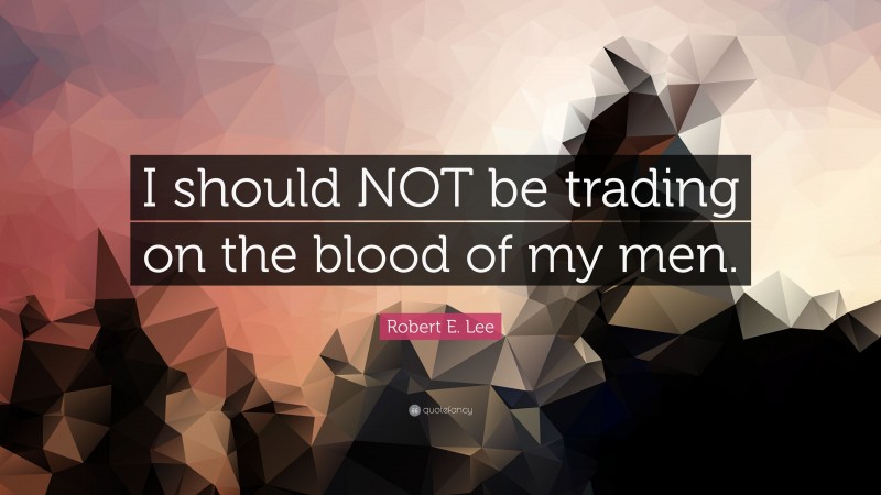 Robert E. Lee Quote: “I should NOT be trading on the blood of my men.”