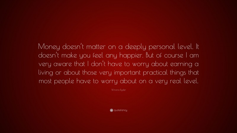 Winona Ryder Quote: “Money doesn’t matter on a deeply personal level. It doesn’t make you feel any happier. But of course I am very aware that I don’t have to worry about earning a living or about those very important practical things that most people have to worry about on a very real level.”