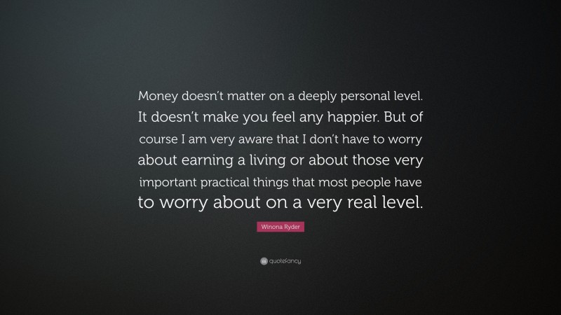 Winona Ryder Quote: “Money doesn’t matter on a deeply personal level. It doesn’t make you feel any happier. But of course I am very aware that I don’t have to worry about earning a living or about those very important practical things that most people have to worry about on a very real level.”