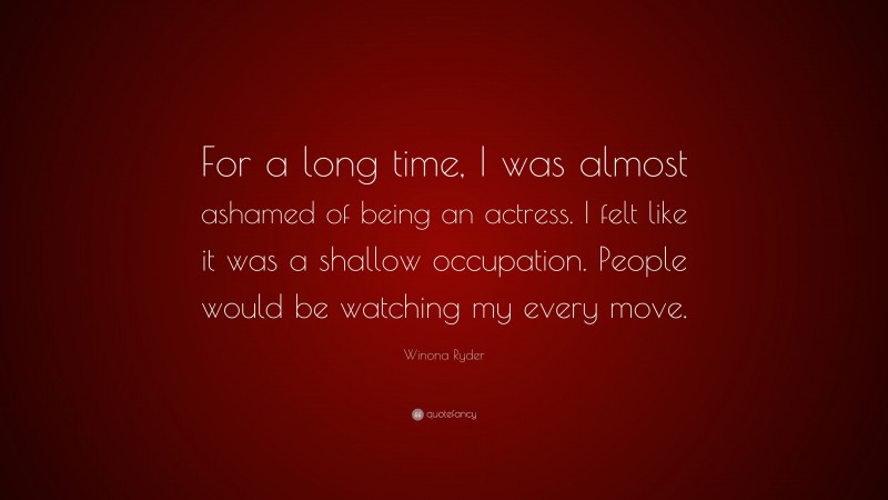 Winona Ryder Quote: “For a long time, I was almost ashamed of being an actress. I felt like it was a shallow occupation. People would be watching my every move.”