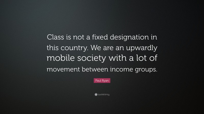 Paul Ryan Quote: “Class is not a fixed designation in this country. We are an upwardly mobile society with a lot of movement between income groups.”