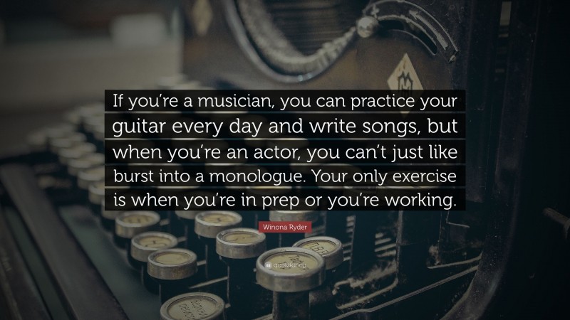 Winona Ryder Quote: “If you’re a musician, you can practice your guitar every day and write songs, but when you’re an actor, you can’t just like burst into a monologue. Your only exercise is when you’re in prep or you’re working.”