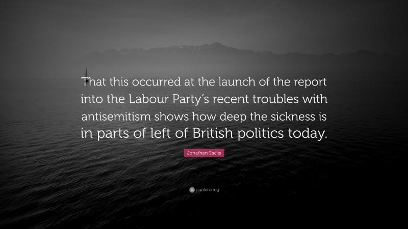 Jonathan Sacks Quote: “That this occurred at the launch of the report into the Labour Party’s recent troubles with antisemitism shows how deep the sickness is in parts of left of British politics today.”