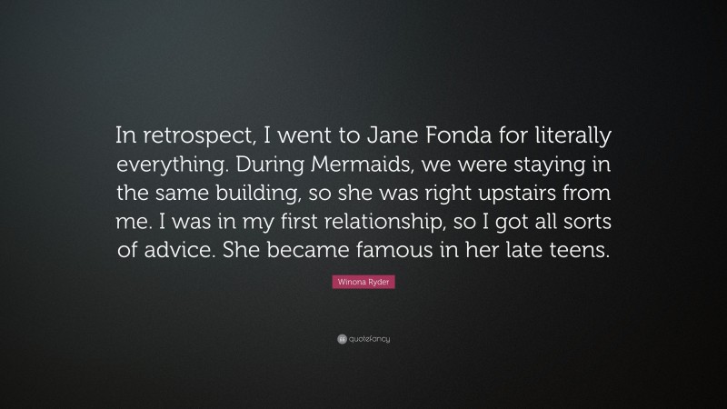 Winona Ryder Quote: “In retrospect, I went to Jane Fonda for literally everything. During Mermaids, we were staying in the same building, so she was right upstairs from me. I was in my first relationship, so I got all sorts of advice. She became famous in her late teens.”