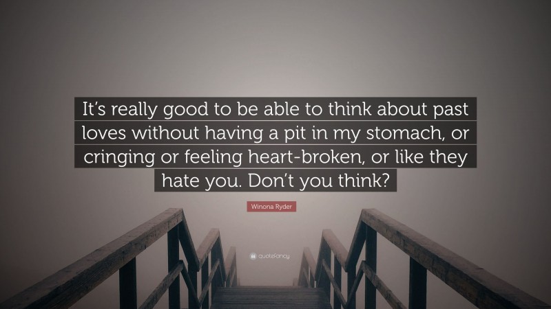 Winona Ryder Quote: “It’s really good to be able to think about past loves without having a pit in my stomach, or cringing or feeling heart-broken, or like they hate you. Don’t you think?”
