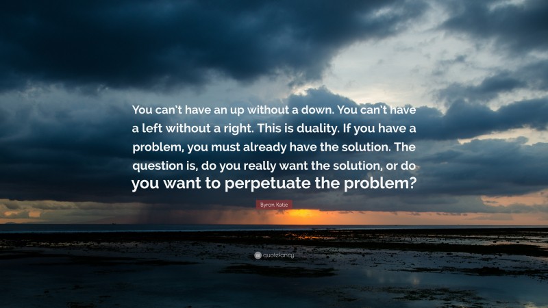 Byron Katie Quote: “You can’t have an up without a down. You can’t have a left without a right. This is duality. If you have a problem, you must already have the solution. The question is, do you really want the solution, or do you want to perpetuate the problem?”