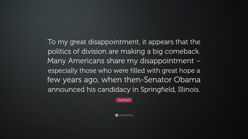 Paul Ryan Quote: “To my great disappointment, it appears that the politics of division are making a big comeback. Many Americans share my disappointment – especially those who were filled with great hope a few years ago, when then-Senator Obama announced his candidacy in Springfield, Illinois.”