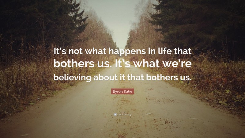 Byron Katie Quote: “It’s not what happens in life that bothers us. It’s what we’re believing about it that bothers us.”