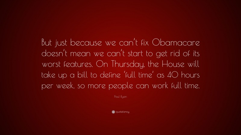 Paul Ryan Quote: “But just because we can’t fix Obamacare doesn’t mean we can’t start to get rid of its worst features. On Thursday, the House will take up a bill to define ‘full time’ as 40 hours per week, so more people can work full time.”