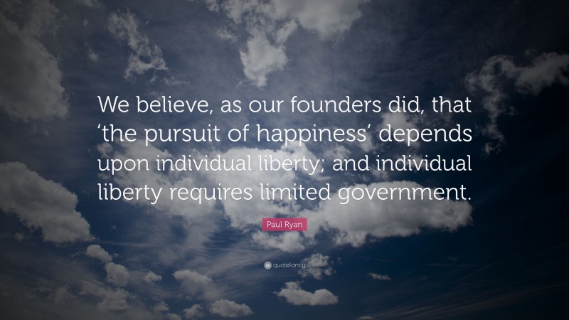 Paul Ryan Quote: “We believe, as our founders did, that ‘the pursuit of happiness’ depends upon individual liberty; and individual liberty requires limited government.”