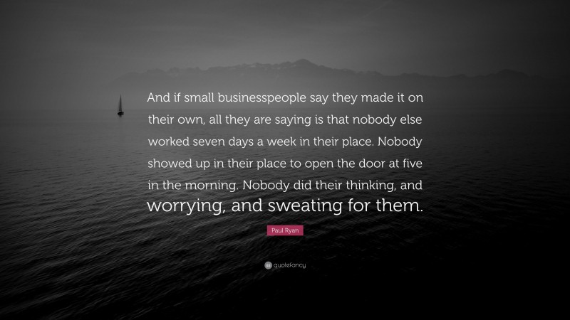 Paul Ryan Quote: “And if small businesspeople say they made it on their own, all they are saying is that nobody else worked seven days a week in their place. Nobody showed up in their place to open the door at five in the morning. Nobody did their thinking, and worrying, and sweating for them.”