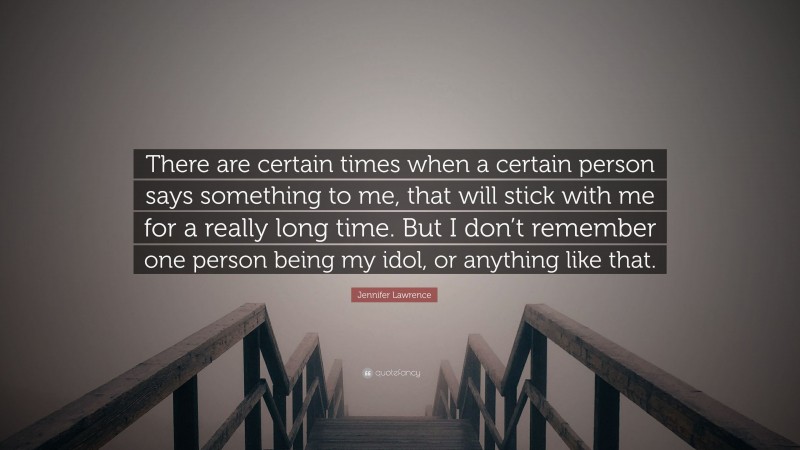 Jennifer Lawrence Quote: “There are certain times when a certain person says something to me, that will stick with me for a really long time. But I don’t remember one person being my idol, or anything like that.”
