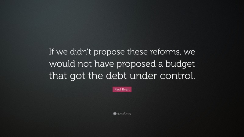 Paul Ryan Quote: “If we didn’t propose these reforms, we would not have proposed a budget that got the debt under control.”
