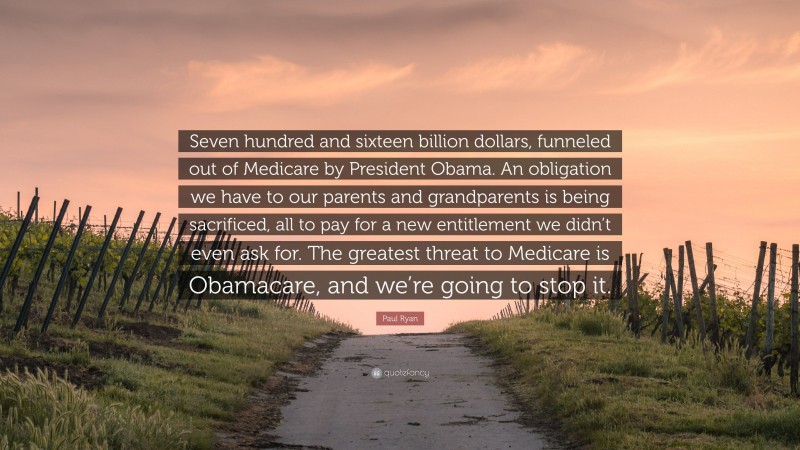 Paul Ryan Quote: “Seven hundred and sixteen billion dollars, funneled out of Medicare by President Obama. An obligation we have to our parents and grandparents is being sacrificed, all to pay for a new entitlement we didn’t even ask for. The greatest threat to Medicare is Obamacare, and we’re going to stop it.”