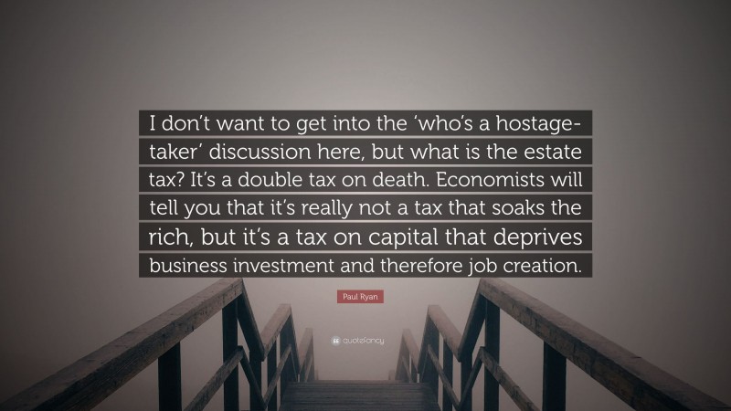 Paul Ryan Quote: “I don’t want to get into the ‘who’s a hostage-taker’ discussion here, but what is the estate tax? It’s a double tax on death. Economists will tell you that it’s really not a tax that soaks the rich, but it’s a tax on capital that deprives business investment and therefore job creation.”