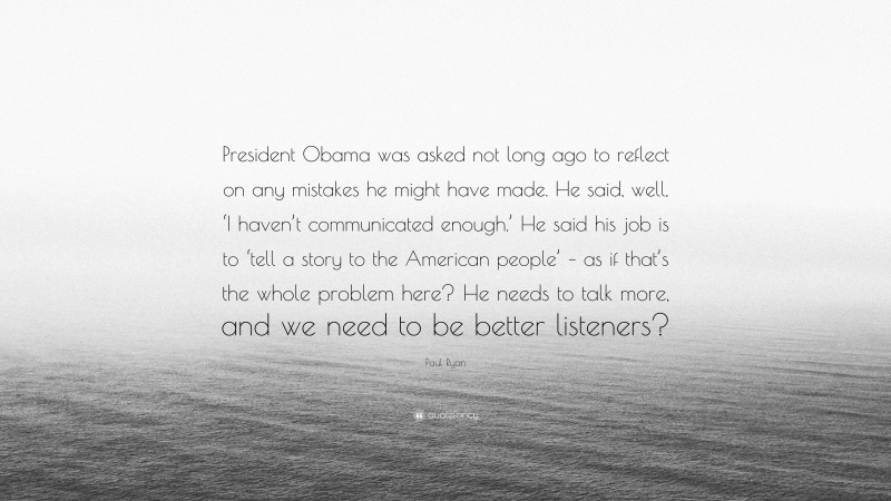 Paul Ryan Quote: “President Obama was asked not long ago to reflect on any mistakes he might have made. He said, well, ‘I haven’t communicated enough.’ He said his job is to ‘tell a story to the American people’ – as if that’s the whole problem here? He needs to talk more, and we need to be better listeners?”