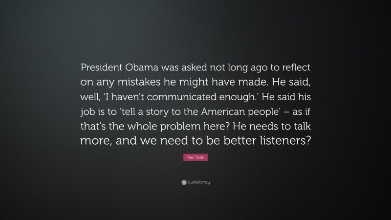 Paul Ryan Quote: “President Obama was asked not long ago to reflect on any mistakes he might have made. He said, well, ‘I haven’t communicated enough.’ He said his job is to ‘tell a story to the American people’ – as if that’s the whole problem here? He needs to talk more, and we need to be better listeners?”
