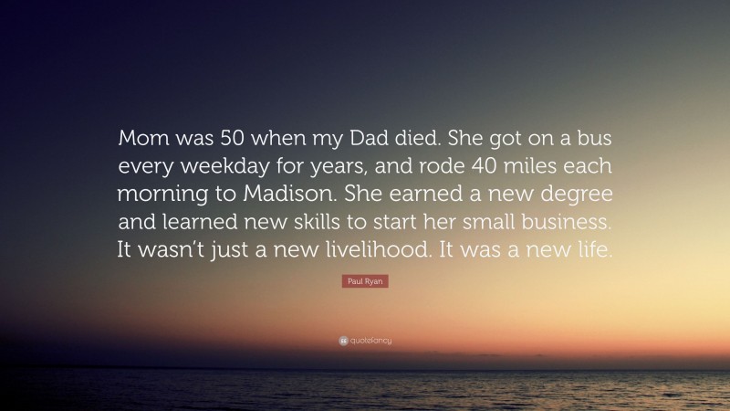 Paul Ryan Quote: “Mom was 50 when my Dad died. She got on a bus every weekday for years, and rode 40 miles each morning to Madison. She earned a new degree and learned new skills to start her small business. It wasn’t just a new livelihood. It was a new life.”