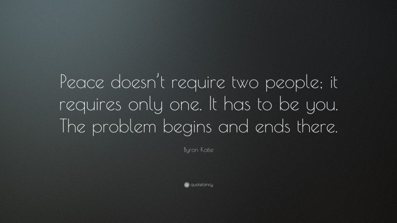 Byron Katie Quote: “Peace doesn’t require two people; it requires only one. It has to be you. The problem begins and ends there.”