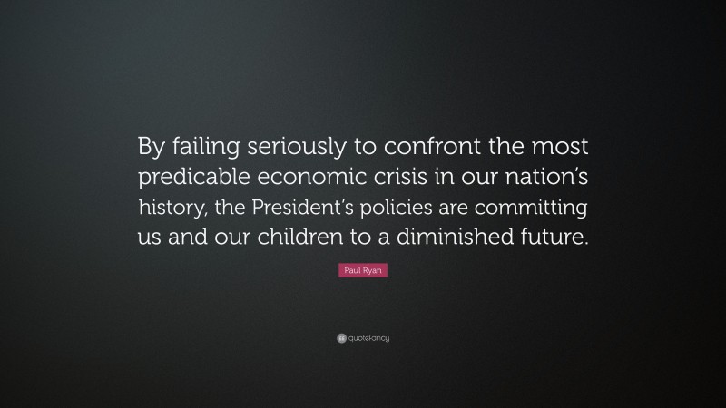 Paul Ryan Quote: “By failing seriously to confront the most predicable economic crisis in our nation’s history, the President’s policies are committing us and our children to a diminished future.”