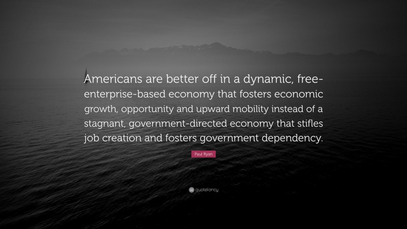 Paul Ryan Quote: “Americans are better off in a dynamic, free-enterprise-based economy that fosters economic growth, opportunity and upward mobility instead of a stagnant, government-directed economy that stifles job creation and fosters government dependency.”
