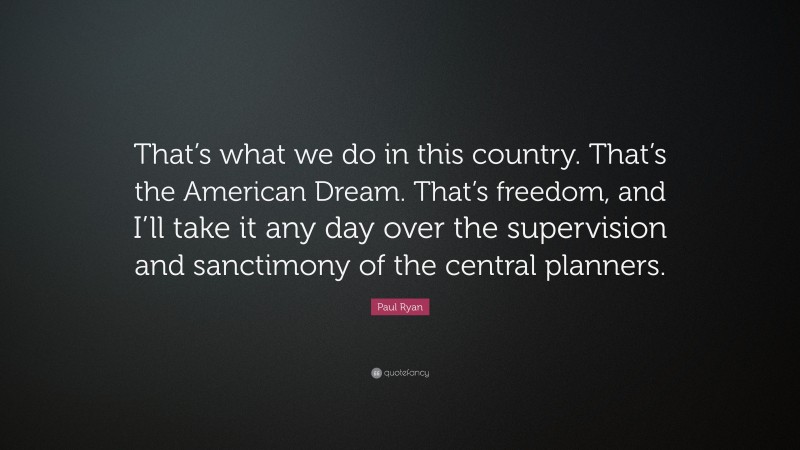 Paul Ryan Quote: “That’s what we do in this country. That’s the American Dream. That’s freedom, and I’ll take it any day over the supervision and sanctimony of the central planners.”