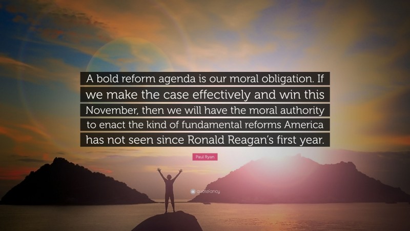 Paul Ryan Quote: “A bold reform agenda is our moral obligation. If we make the case effectively and win this November, then we will have the moral authority to enact the kind of fundamental reforms America has not seen since Ronald Reagan’s first year.”