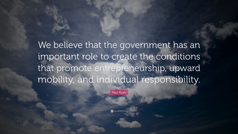 Paul Ryan Quote: “We believe that the government has an important role to create the conditions that promote entrepreneurship, upward mobility, and individual responsibility.”