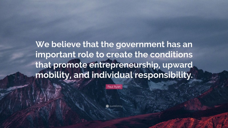 Paul Ryan Quote: “We believe that the government has an important role to create the conditions that promote entrepreneurship, upward mobility, and individual responsibility.”
