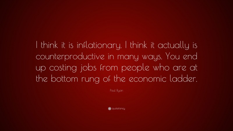 Paul Ryan Quote: “I think it is inflationary. I think it actually is counterproductive in many ways. You end up costing jobs from people who are at the bottom rung of the economic ladder.”