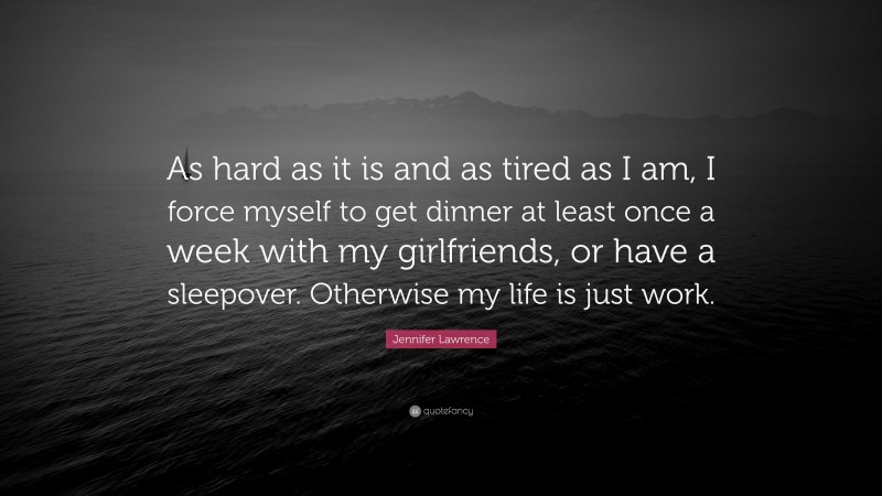 Jennifer Lawrence Quote: “As hard as it is and as tired as I am, I force myself to get dinner at least once a week with my girlfriends, or have a sleepover. Otherwise my life is just work.”