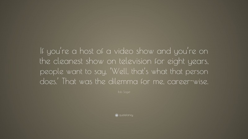 Bob Saget Quote: “If you’re a host of a video show and you’re on the cleanest show on television for eight years, people want to say, ‘Well, that’s what that person does.’ That was the dilemma for me, career-wise.”