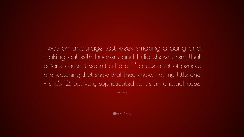 Bob Saget Quote: “I was on Entourage last week smoking a bong and making out with hookers and I did show them that before, cause it wasn’t a hard ‘r’ cause a lot of people are watching that show that they know, not my little one – she’s 12, but very sophisticated so it’s an unusual case.”