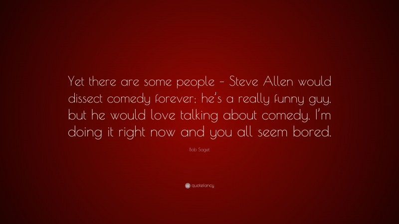 Bob Saget Quote: “Yet there are some people – Steve Allen would dissect comedy forever; he’s a really funny guy, but he would love talking about comedy. I’m doing it right now and you all seem bored.”