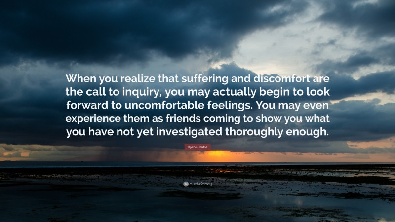 Byron Katie Quote: “When you realize that suffering and discomfort are the call to inquiry, you may actually begin to look forward to uncomfortable feelings. You may even experience them as friends coming to show you what you have not yet investigated thoroughly enough.”