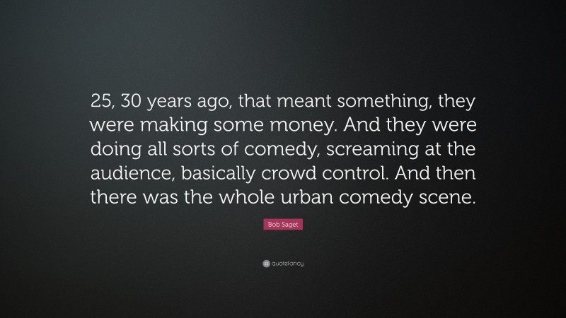 Bob Saget Quote: “25, 30 years ago, that meant something, they were making some money. And they were doing all sorts of comedy, screaming at the audience, basically crowd control. And then there was the whole urban comedy scene.”